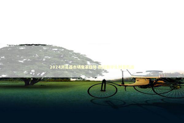 2024浏览器市场变革趋势 抓住数字化转型机遇 新闻